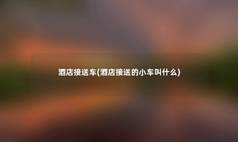 酒店接送车(酒店接送的小车叫什么) 酒店接送车(酒店接送的小车叫什么)