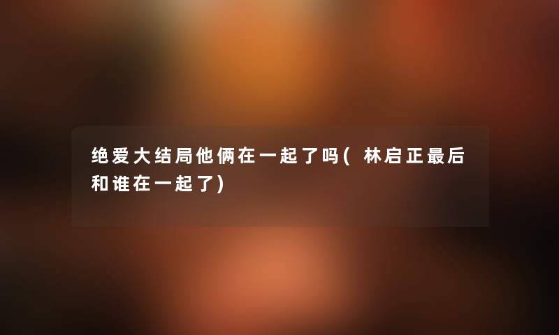 绝爱大结局他俩在一起了吗(林启正这里要说和谁在一起了)