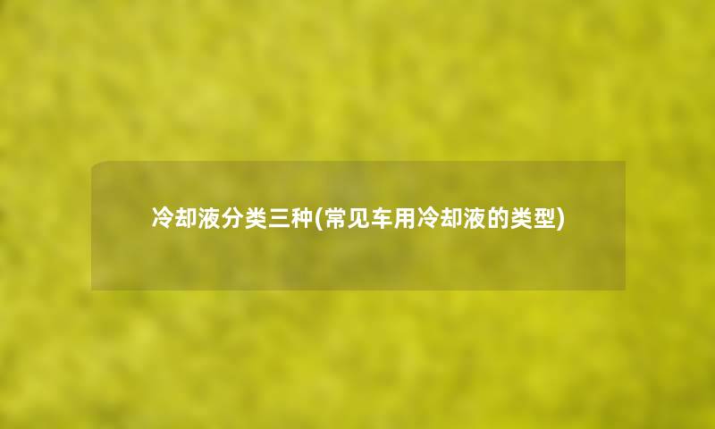 冷却液分类三种(常见车用冷却液的类型) 冷却液分类三种(常见车用冷却液的类型)