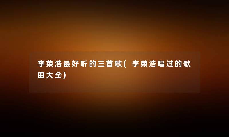 李荣浩好听的三首歌(李荣浩唱过的歌曲大全)