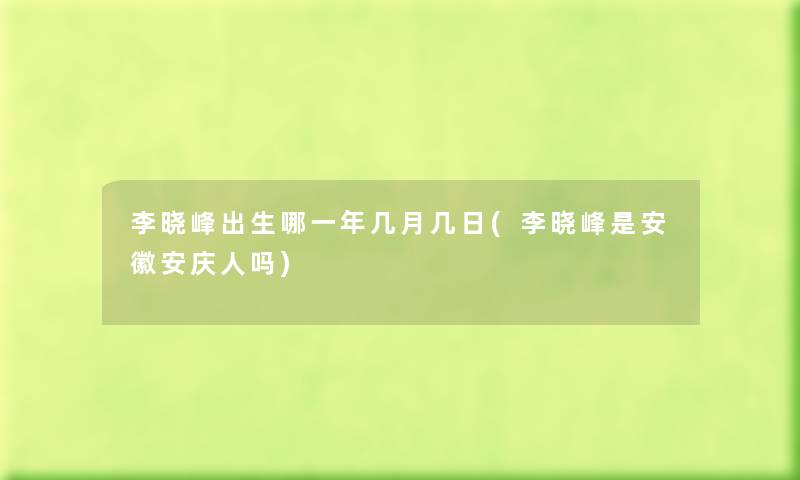 李晓峰出生哪一年几月几日(李晓峰是安徽安庆人吗) 李晓峰出生哪一年几月几日(李晓峰是安徽安庆人吗)