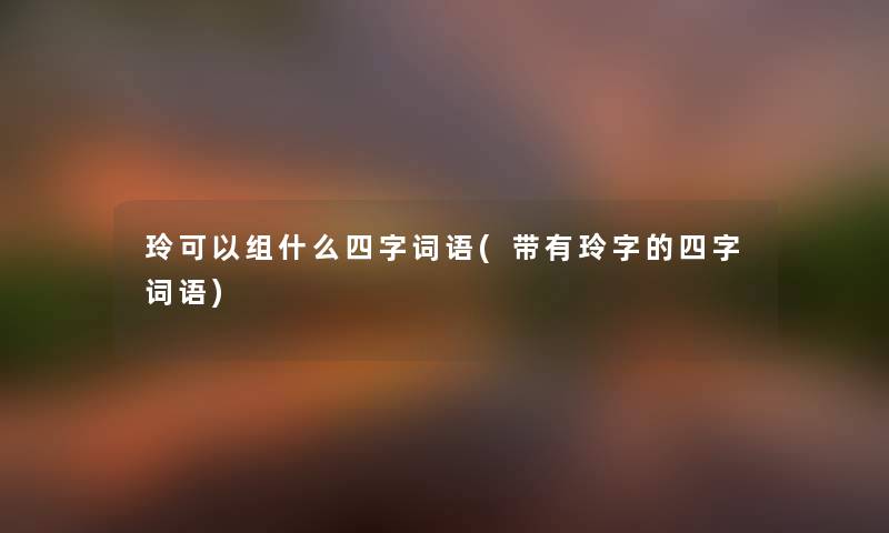 玲可以组什么四字词语(带有玲字的四字词语)