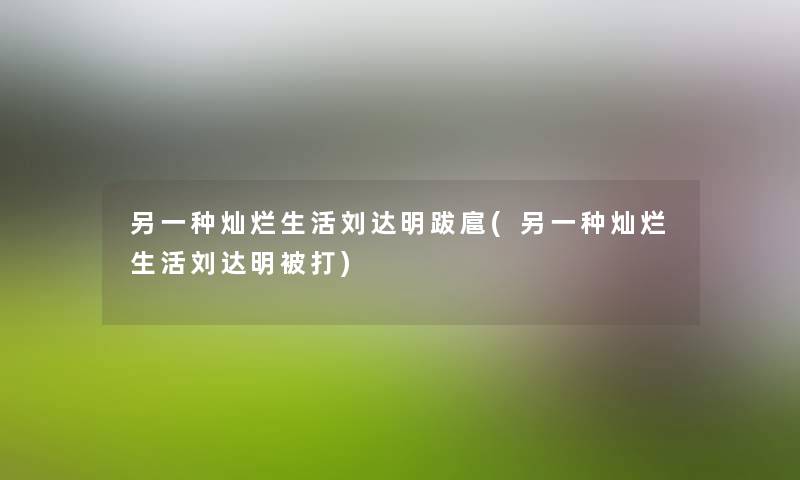 另一种灿烂生活刘达明跋扈(另一种灿烂生活刘达明被打)