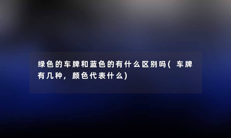 绿色的车牌和蓝色的有什么区别吗(车牌有几种,颜色代表什么) 绿色的车牌和蓝色的有什么区别吗(车牌有几种,颜色代表什么)