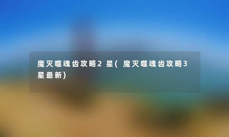 魔灭噬魂齿攻略2星(魔灭噬魂齿攻略3星新) 魔灭噬魂齿攻略2星(魔灭噬魂齿攻略3星新)