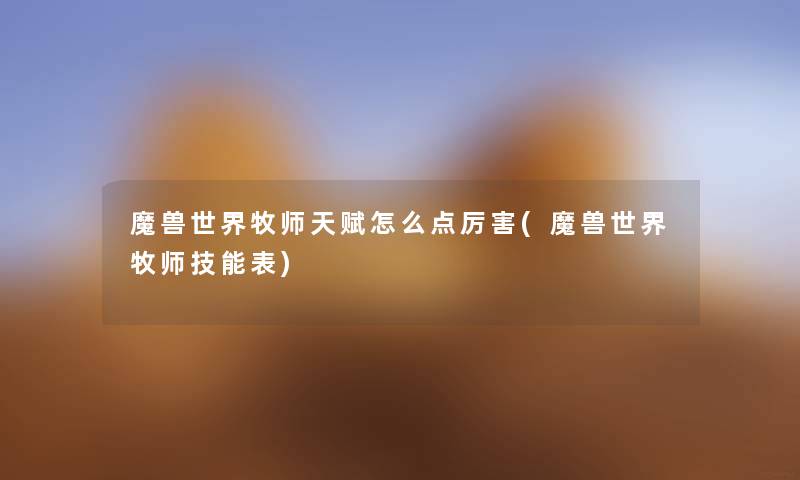 魔兽世界牧师天赋怎么点厉害(魔兽世界牧师技能表) 魔兽世界牧师天赋怎么点厉害(魔兽世界牧师技能表)