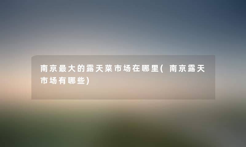 南京大的露天菜市场在哪里(南京露天市场有哪些) 南京大的露天菜市场在哪里(南京露天市场有哪些)
