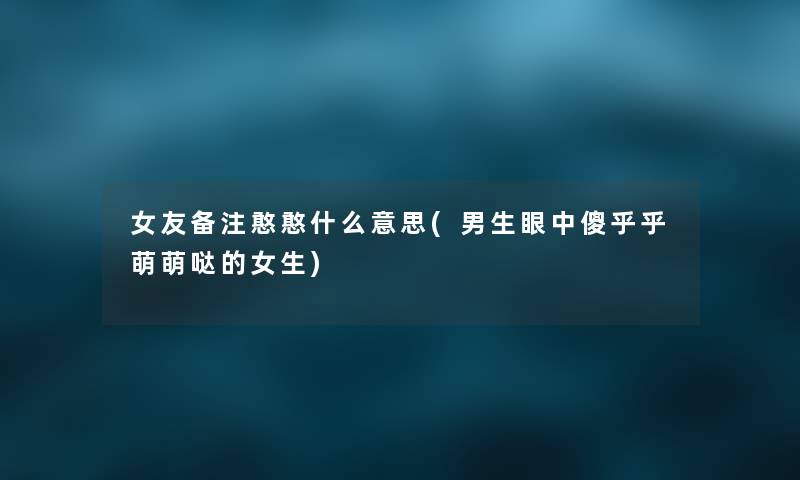 女友备注憨憨什么意思(男生眼中傻乎乎萌萌哒的女生)