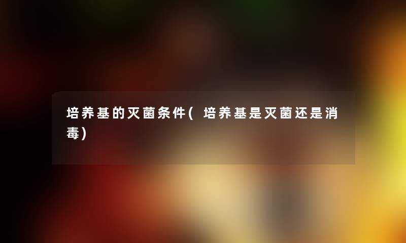 培养基的灭菌条件(培养基是灭菌还是消毒) 培养基的灭菌条件(培养基是灭菌还是消毒)