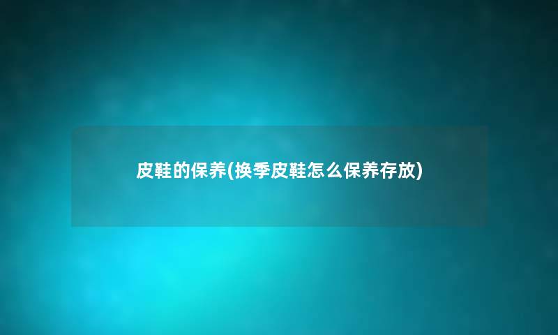 皮鞋的保养(换季皮鞋怎么保养存放)