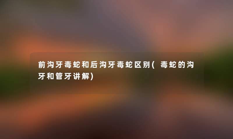 前沟牙毒蛇和后沟牙毒蛇区别(毒蛇的沟牙和管牙讲解) 前沟牙毒蛇和后沟牙毒蛇区别(毒蛇的沟牙和管牙讲解)