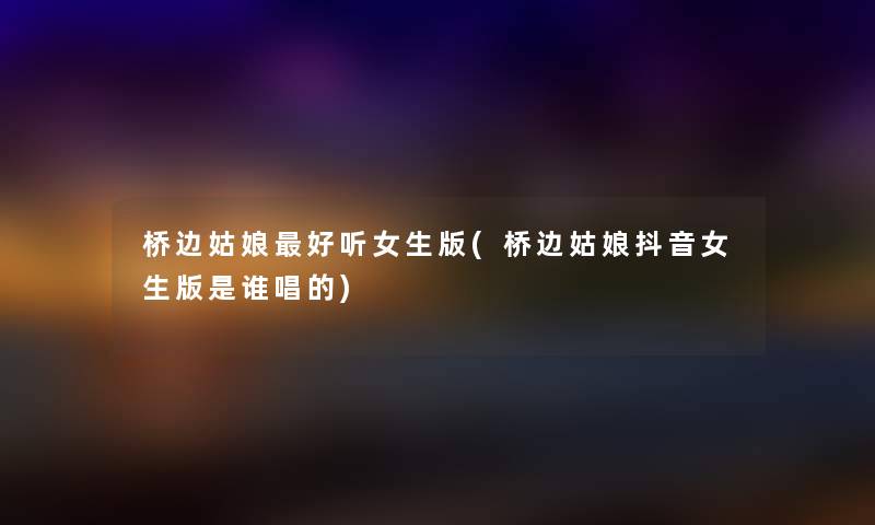 桥边姑娘好听女生版(桥边姑娘抖音女生版是谁唱的) 桥边姑娘好听女生版(桥边姑娘抖音女生版是谁唱的)