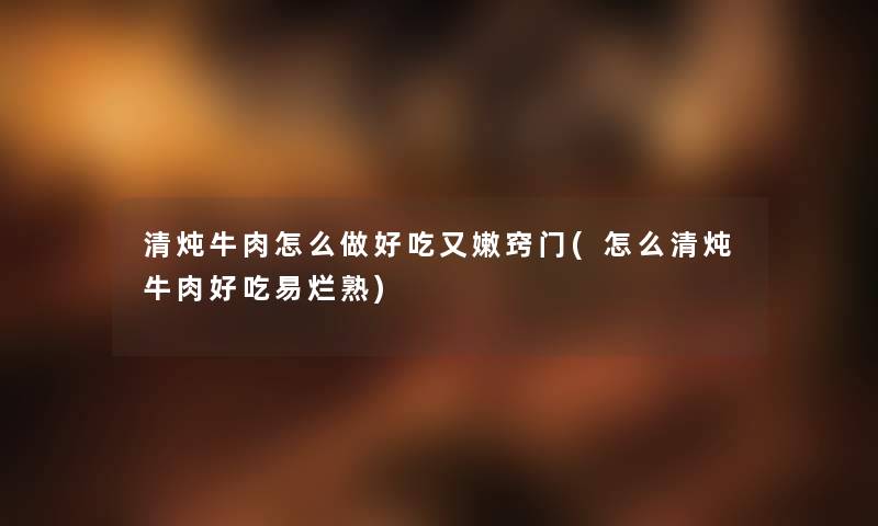 清炖牛肉怎么做好吃又嫩窍门(怎么清炖牛肉好吃易烂熟)