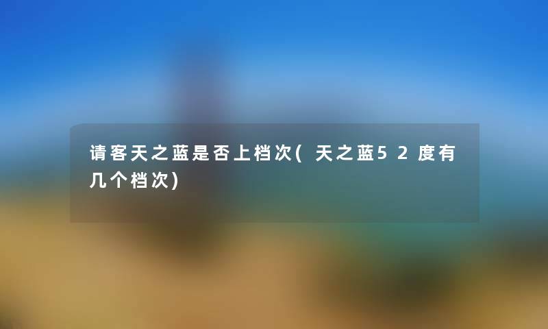 请客天之蓝是否上档次(天之蓝52度有几个档次) 请客天之蓝是否上档次(天之蓝52度有几个档次)
