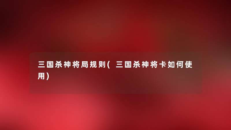 三国杀神将局规则(三国杀神将卡如何使用) 三国杀神将局规则(三国杀神将卡如何使用)