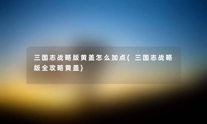 三国志战略版黄盖怎么加点(三国志战略版全攻略黄盖)