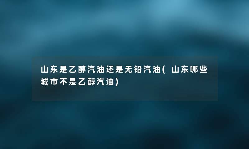 山东是乙醇汽油还是无铅汽油(山东哪些城市不是乙醇汽油)