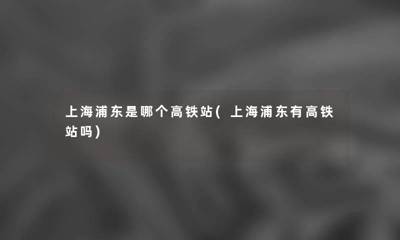 上海浦东是哪个高铁站(上海浦东有高铁站吗)
