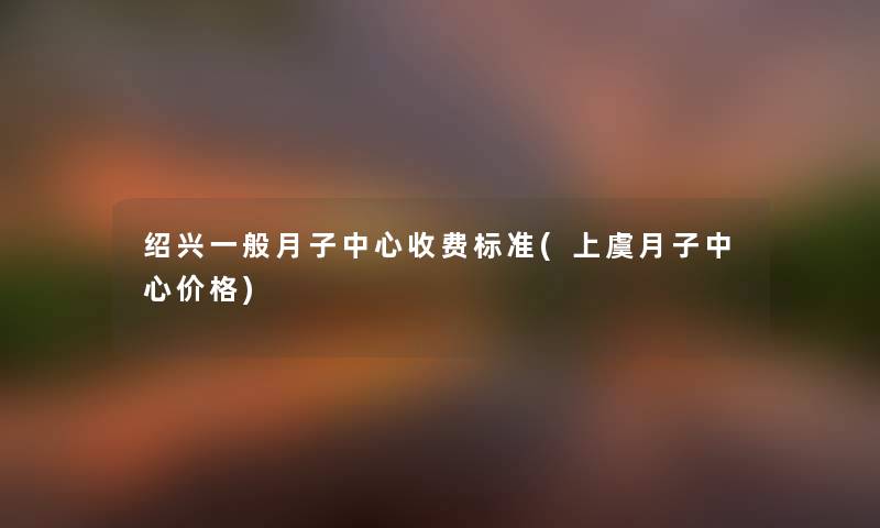 绍兴一般月子中心收费标准(上虞月子中心价格)