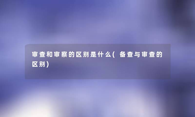 审查和审察的区别是什么(备查与审查的区别)