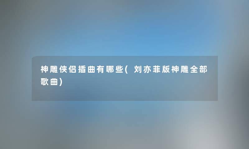 神雕侠侣插曲有哪些(刘亦菲版神雕整理的歌曲)