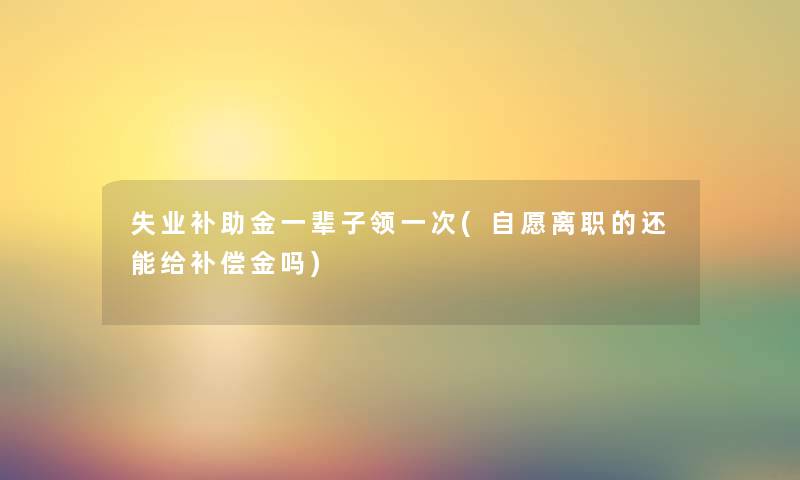 失业补助金一辈子领一次(自愿离职的还能给补偿金吗)