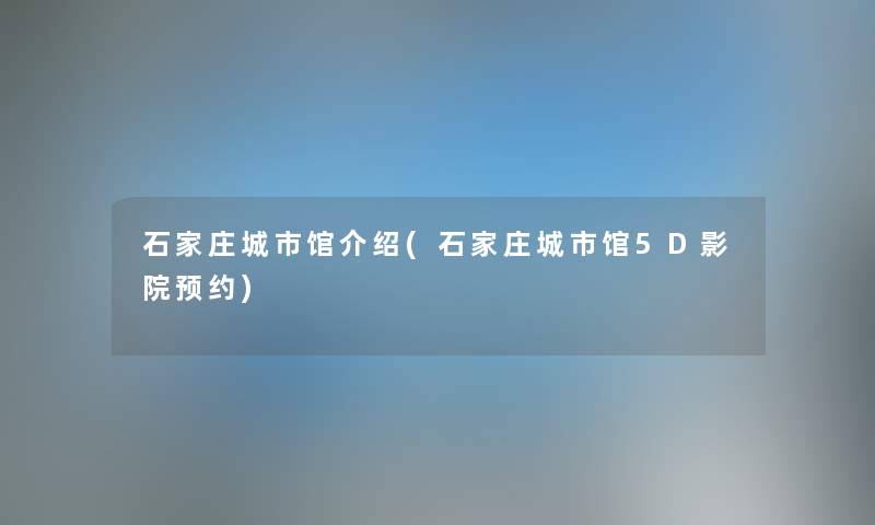 石家庄城市馆介绍(石家庄城市馆5D影院预约)