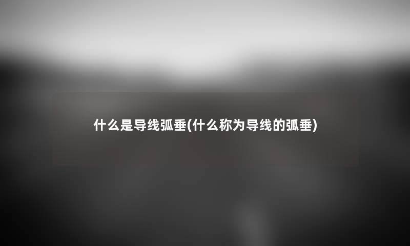 什么是导线弧垂(什么称为导线的弧垂) 什么是导线弧垂(什么称为导线的弧垂)