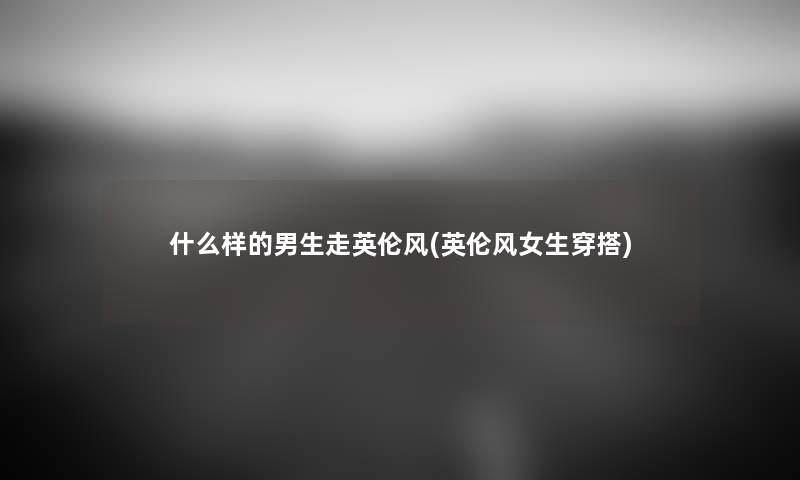 什么样的男生走英伦风(英伦风女生穿搭) 什么样的男生走英伦风(英伦风女生穿搭)
