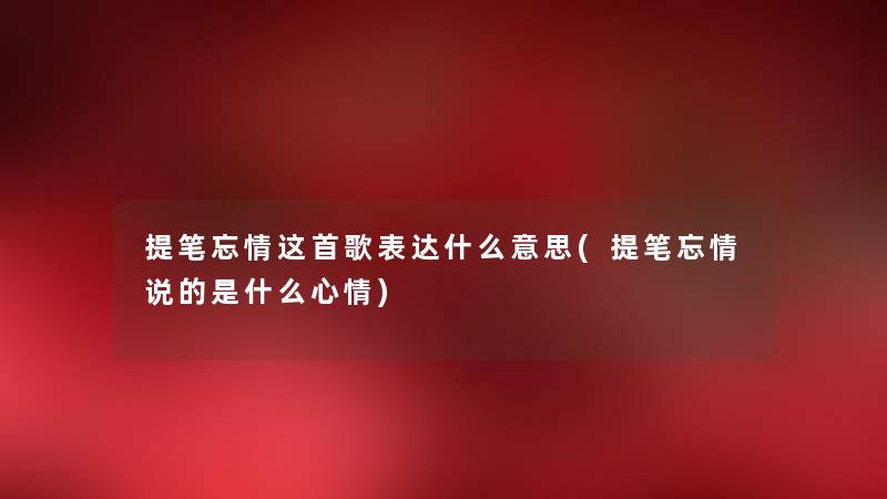 提笔忘情这首歌表达什么意思(提笔忘情说的是什么心情) 提笔忘情这首歌表达什么意思(提笔忘情说的是什么心情)