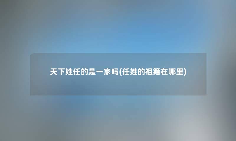 天下姓任的是一家吗(任姓的祖籍在哪里) 天下姓任的是一家吗(任姓的祖籍在哪里)