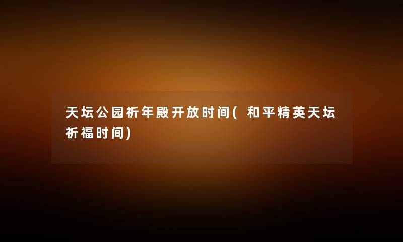 天坛公园祈年殿开放时间(和平精英天坛祈福时间) 天坛公园祈年殿开放时间(和平精英天坛祈福时间)