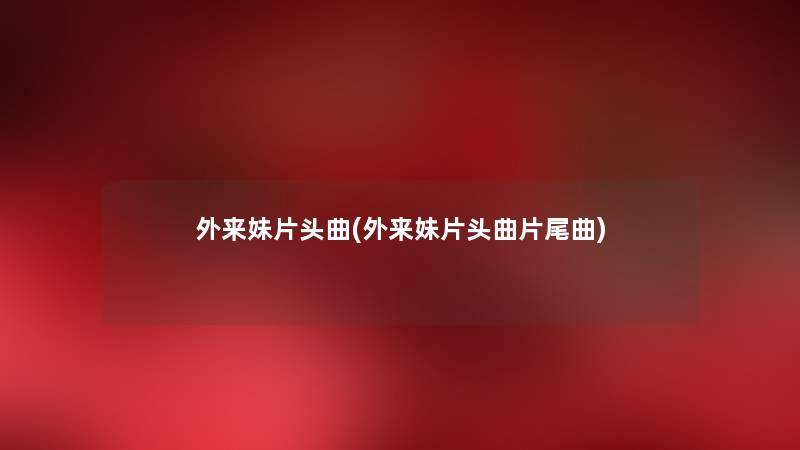 外来妹片头曲(外来妹片头曲片尾曲) 外来妹片头曲(外来妹片头曲片尾曲)
