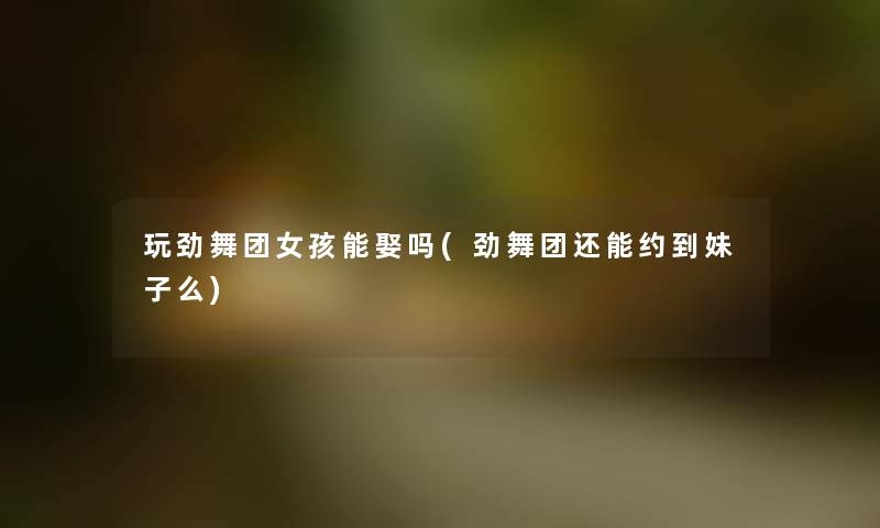 玩劲舞团女孩能娶吗(劲舞团还能约到妹子么) 玩劲舞团女孩能娶吗(劲舞团还能约到妹子么)