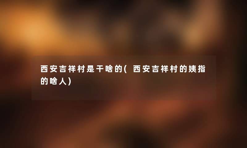 西安吉祥村是干啥的(西安吉祥村的姨指的啥人) 西安吉祥村是干啥的(西安吉祥村的姨指的啥人)