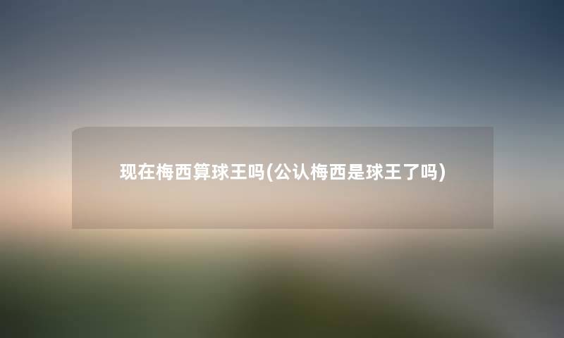 梅西算球王吗(不错梅西是球王了吗) 梅西算球王吗(不错梅西是球王了吗)