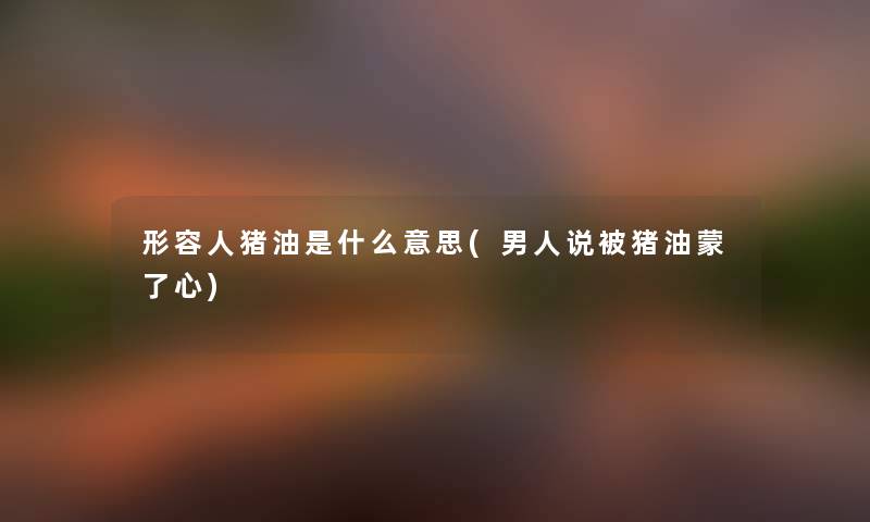 形容人猪油是什么意思(男人说被猪油蒙了心) 形容人猪油是什么意思(男人说被猪油蒙了心)