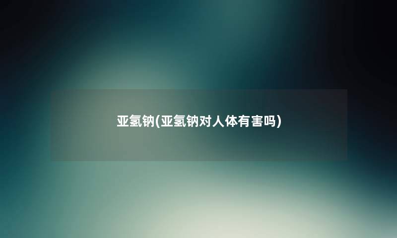 亚氢钠(亚氢钠对人体有害吗) 亚氢钠(亚氢钠对人体有害吗)
