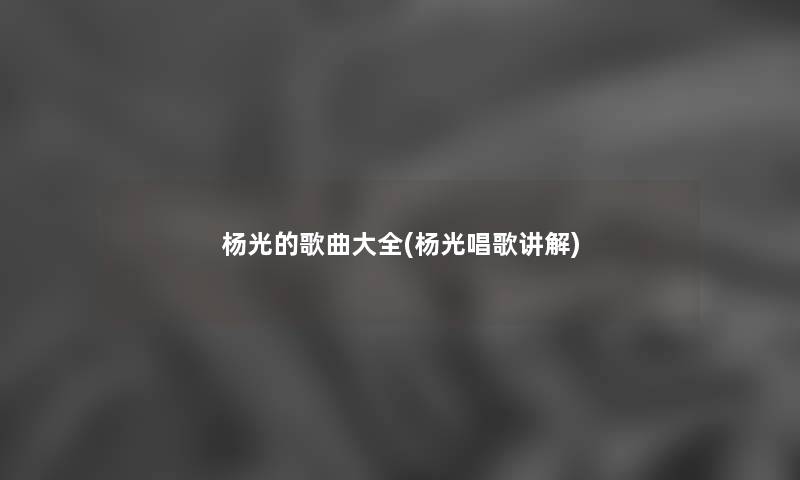 杨光的歌曲大全(杨光唱歌讲解) 杨光的歌曲大全(杨光唱歌讲解)