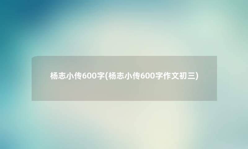 杨志小传600字(杨志小传600字作文初三) 杨志小传600字(杨志小传600字作文初三)