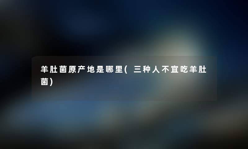 羊肚菌原产地是哪里(三种人不宜吃羊肚菌) 羊肚菌原产地是哪里(三种人不宜吃羊肚菌)