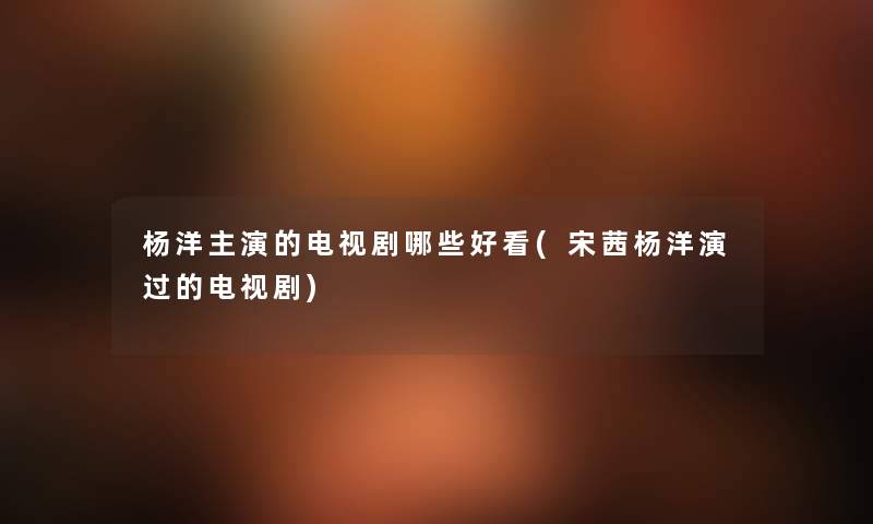 杨洋主演的电视剧哪些好看(宋茜杨洋演过的电视剧) 杨洋主演的电视剧哪些好看(宋茜杨洋演过的电视剧)