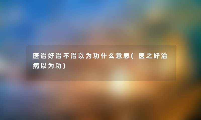 医治好治不治以为功什么意思(医之好治病以为功) 医治好治不治以为功什么意思(医之好治病以为功)