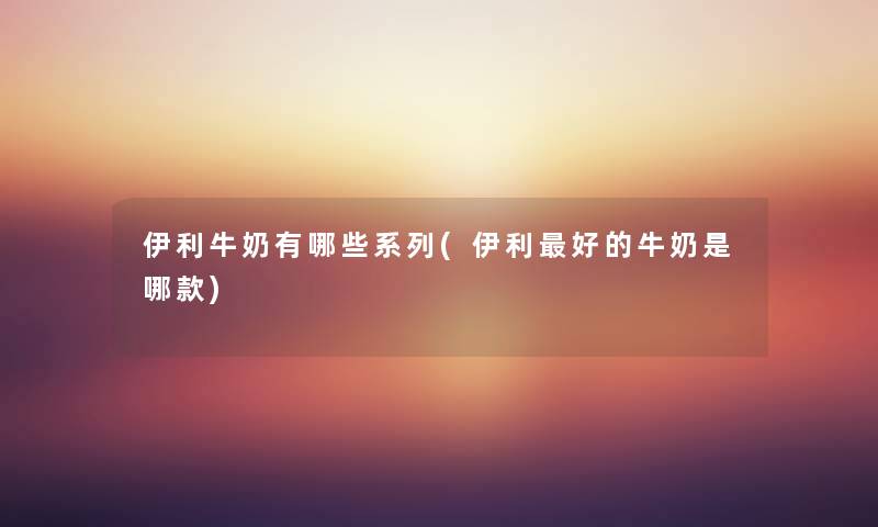 伊利牛奶有哪些系列(伊利好的牛奶是哪款) 伊利牛奶有哪些系列(伊利好的牛奶是哪款)