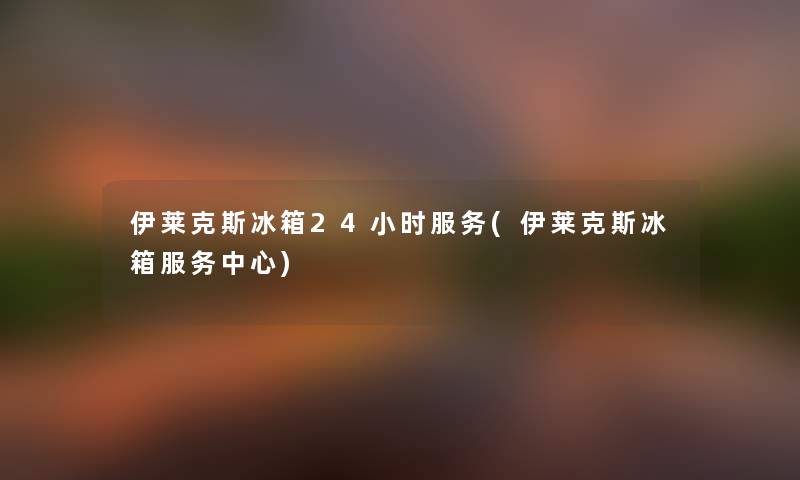 伊莱克斯冰箱24小时服务(伊莱克斯冰箱服务中心) 伊莱克斯冰箱24小时服务(伊莱克斯冰箱服务中心)