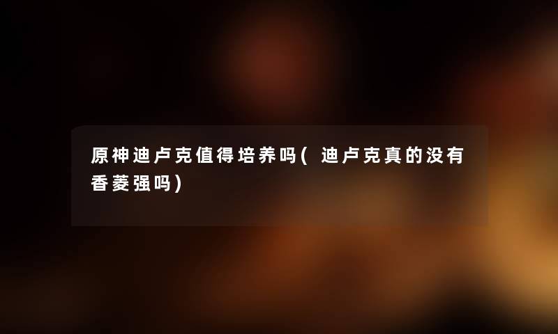 原神迪卢克培养吗(迪卢克真的没有香菱强吗) 原神迪卢克培养吗(迪卢克真的没有香菱强吗)