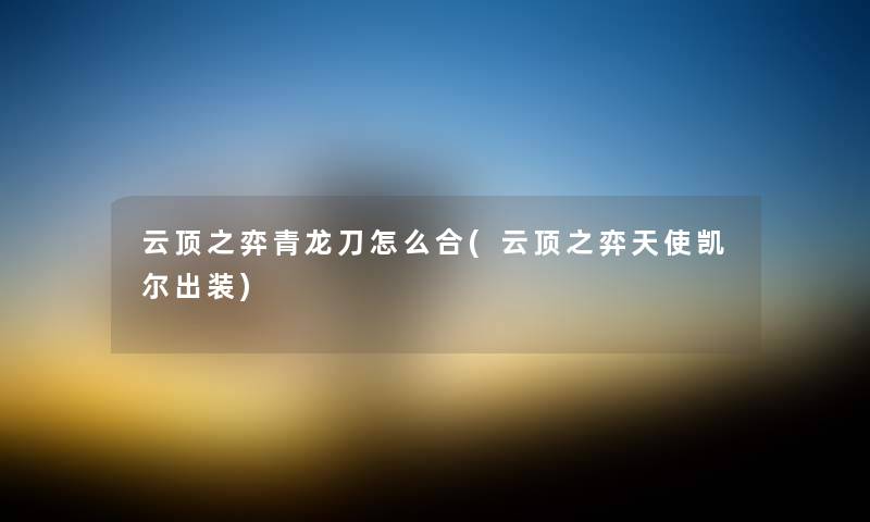 云顶之弈青龙刀怎么合(云顶之弈天使凯尔出装) 云顶之弈青龙刀怎么合(云顶之弈天使凯尔出装)