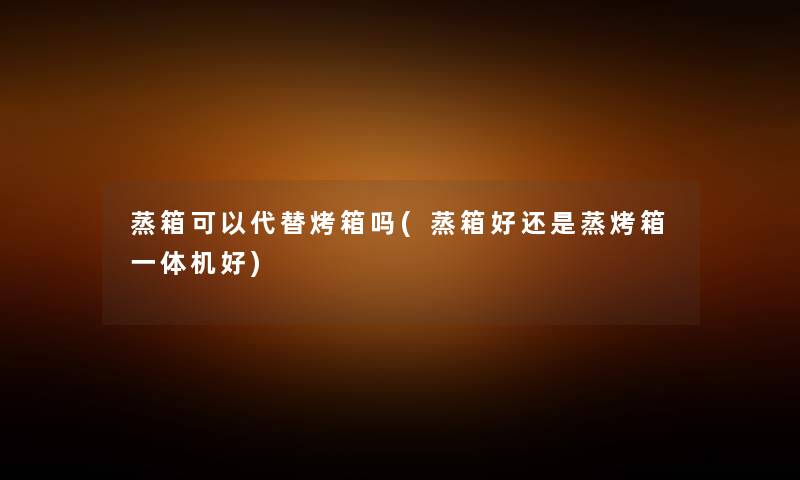 蒸箱可以代替烤箱吗(蒸箱好还是蒸烤箱一体机好) 蒸箱可以代替烤箱吗(蒸箱好还是蒸烤箱一体机好)