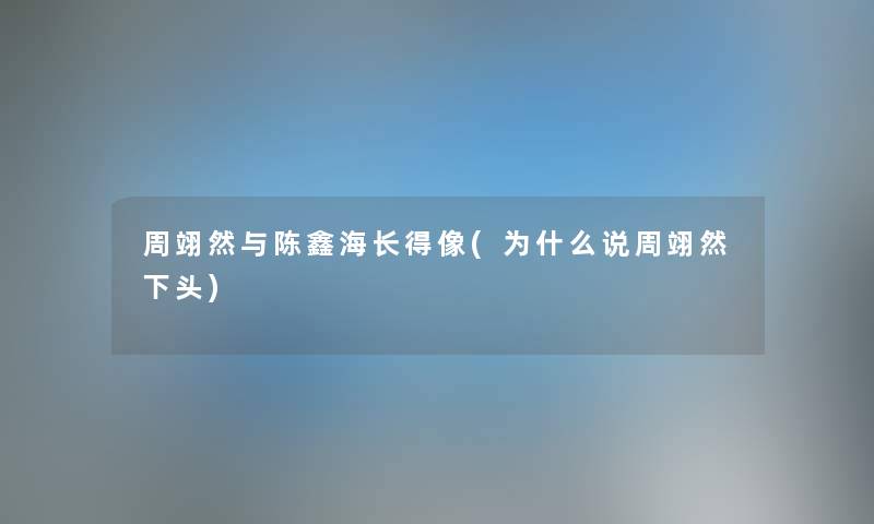 周翊然与陈鑫海长得像(为什么说周翊然下头) 周翊然与陈鑫海长得像(为什么说周翊然下头)