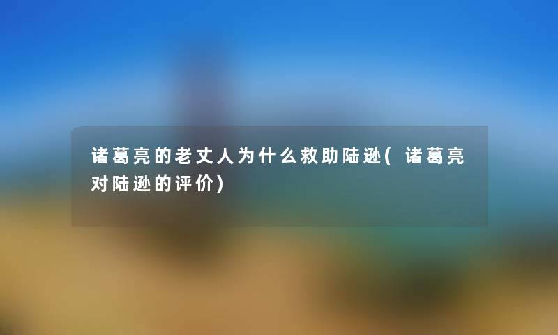 诸葛亮的老丈人为什么救助陆逊(诸葛亮对陆逊的评价) 诸葛亮的老丈人为什么救助陆逊(诸葛亮对陆逊的评价)
